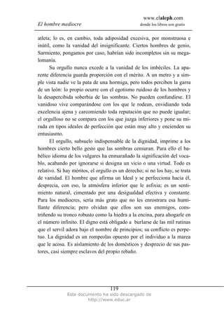 www.elaleph.com
El hombre mediocre donde los libros son gratis
Este documento ha sido descargado de
http://www.educ.ar
119
atleta; lo es, en cambio, toda adiposidad excesiva, por monstruosa e
inútil, como la vanidad del insignificante. Ciertos hombres de genio,
Sarmiento, pongamos por caso, habrían sido incompletos sin su mega-
lomanía.
Su orgullo nunca excede a la vanidad de los imbéciles. La apa-
rente diferencia guarda proporción con el mérito. A un metro y a sim-
ple vista nadie ve la pata de una hormiga, pero todos perciben la garra
de un león: lo propio ocurre con el egotismo ruidoso de los hombres y
la desapercibida soberbia de las sombras. No pueden confundirse. El
vanidoso vive comparándose con los que le rodean, envidiando toda
excelencia ajena y carcomiendo toda reputación que no puede igualar;
el orgulloso no se compara con los que juzga inferiores y pone su mi-
rada en tipos ideales de perfección que están muy alto y encienden su
entusiasmo.
El orgullo, subsuelo indispensable de la dignidad, imprime a los
hombres cierto bello gesto que las sombras censuran. Para ello el ba-
bélico idioma de los vulgares ha enmarañado la significación del voca-
blo, acabando por ignorarse si designa un vicio o una virtud. Todo es
relativo. Si hay méritos, el orgullo es un derecho; si no los hay, se trata
de vanidad. El hombre que afirma un Ideal y se perfecciona hacia él,
desprecia, con eso, la atmósfera inferior que le asfixia; es un senti-
miento natural, cimentado por una desigualdad efectiva y constante.
Para los mediocres, sería más grato que no les enrostrara esa humi-
llante diferencia; pero olvidan que ellos son sus enemigos, cons-
triñendo su tronco robusto como la hiedra a la encina, para ahogarle en
el número infinito. El digno está obligado a burlarse de las mil rutinas
que el servil adora bajo el nombre de principios; su conflicto es perpe-
tuo. La dignidad es un rompeolas opuesto por el individuo a la marea
que le acosa. Es aislamiento de los domésticos y desprecio de sus pas-
tores, casi siempre esclavos del propio rebaño.
 