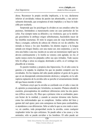 www.elaleph.com
José Ingenieros donde los libros son gratis
Este documento ha sido descargado de
http://www.educ.ar
126
diosa. Reconocer la propia envidia implicaría, a la vez, declararse
inferior al envidiado; trátase de pasión tan abominable, y tan univer-
salmente detestada, que avergüenza al más impúdico y se hace lo inde-
cible por ocultarla.
Sorprende que los psicólogos la olviden en sus estudios sobre las
pasiones, limitándose a mencionarla como un caso particular de los
celos. Fue siempre tanta su difusión y su virulencia, que ya la mitólo-
gía grecolatina le atribuye origen sobrehumano, haciéndola nacer de
las tinieblas nocturnas. El mito le asigna cara de vieja horriblemente
flaca y exangüe, cubierta de cabeza de víboras en vez de cabellos. Su
mirada es hosca y los ojos hundidos; los dientes negros y la lengua
untada con tósigos fatales; con una mano ase ,tres serpientes, y con la
otra una hidra o una tea; incuba en su seno un monstruoso reptil que la
devora continuamente y le instila su veneno; está agitada; no ríe; el
sueño nunca cierra los párpados sobre sus ojos irritados. Todo suceso
feliz le aflige o atiza su congoja; destinada a sufrir, es el verdugo im-
placable de sí misma.
Es pasión traidora y propicia alas hipocresías. Es al odio como la
ganzúa a la espada; la emplean los que no pueden competir con los
envidiados. En los ímpetus del odio puede palpitar el gesto de la garra
que en un desesperado estremecimiento destroza y aniquila; en la sub-
repticia reptación de la envidia sólo se percibe el arrastramiento tímido
del que busca morder el talón.
Teofrasto creyó que la envidia se confunde con el odio o nace de
él, opinión ya enunciada por Aristóteles, su maestro. Plutarco abordó la
cuestión, preocupándose de establecer diferencias entre las dos pasio-
nes (Obras morales, II). Dice que a primera vista se confunden; pare-
cen brotar de la maldad, y cuando se asocian tórnanse más fuertes,
como las enfermedades que se complican. Ambas sufren del bien y
gustan del mal ajeno; pero esta semejanza no basta para confundirlas,
si atendemos a sus diferencias. Sólo se odia lo que se cree malo o noci-
vo; en cambio, toda prosperidad excita la envidia, como cualquier
resplandor irrita los ojos enfermos. Se puede odiar a las cosas y a los
animales; sólo se puede envidiar a los hombres. El odio puede ser
 