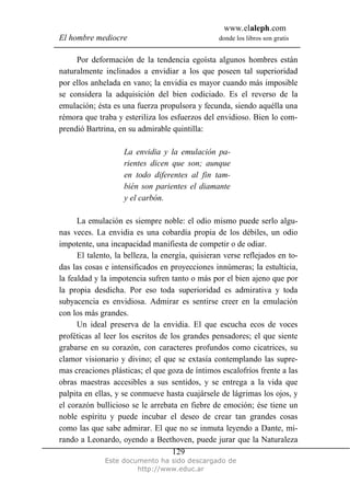 www.elaleph.com
El hombre mediocre donde los libros son gratis
Este documento ha sido descargado de
http://www.educ.ar
129
Por deformación de la tendencia egoísta algunos hombres están
naturalmente inclinados a envidiar a los que poseen tal superioridad
por ellos anhelada en vano; la envidia es mayor cuando más imposible
se considera la adquisición del bien codiciado. Es el reverso de la
emulación; ésta es una fuerza propulsora y fecunda, siendo aquélla una
rémora que traba y esteriliza los esfuerzos del envidioso. Bien lo com-
prendió Bartrina, en su admirable quintilla:
La envidia y la emulación pa-
rientes dicen que son; aunque
en todo diferentes al fin tam-
bién son parientes el diamante
y el carbón.
La emulación es siempre noble: el odio mismo puede serlo algu-
nas veces. La envidia es una cobardía propia de los débiles, un odio
impotente, una incapacidad manifiesta de competir o de odiar.
El talento, la belleza, la energía, quisieran verse reflejados en to-
das las cosas e intensificados en proyecciones innúmeras; la estulticia,
la fealdad y la impotencia sufren tanto o más por el bien ajeno que por
la propia desdicha. Por eso toda superioridad es admirativa y toda
subyacencia es envidiosa. Admirar es sentirse creer en la emulación
con los más grandes.
Un ideal preserva de la envidia. El que escucha ecos de voces
proféticas al leer los escritos de los grandes pensadores; el que siente
grabarse en su corazón, con caracteres profundos como cicatrices, su
clamor visionario y divino; el que se extasía contemplando las supre-
mas creaciones plásticas; el que goza de íntimos escalofríos frente a las
obras maestras accesibles a sus sentidos, y se entrega a la vida que
palpita en ellas, y se conmueve hasta cuajársele de lágrimas los ojos, y
el corazón bullicioso se le arrebata en fiebre de emoción; ése tiene un
noble espíritu y puede incubar el deseo de crear tan grandes cosas
como las que sabe admirar. El que no se inmuta leyendo a Dante, mi-
rando a Leonardo, oyendo a Beethoven, puede jurar que la Naturaleza
 