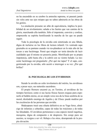 www.elaleph.com
José Ingenieros donde los libros son gratis
Este documento ha sido descargado de
http://www.educ.ar
130
no ha encendido en su cerebro la antorcha suprema, ni paseará jamás
sin velos ante sus ojos miopes que no saben admirarla en las obras de
los genios.
La emulación presume un afán de equivalencia, implica la posi-
bilidad de un nivelamiento; saluda a los fuertes que van camino de la
gloria, marchando ella también. Sólo el impotente, convicto y confeso,
emponzoña su espíritu hostilizando la marcha de los que no puede
seguir.
Toda la psicología de la envidia está sintetizada en una fábula,
digna de incluirse en los libros de lectura infantil. Un ventrudo sapo
graznaba en su pantano cuando vio res-plandecer en lo más alto de las
toscas a una luciérnaga. Pensó que ningún ser tenía derecho de lucir
cualidades que él mismo no poseería jamás. Mortificado por su propia
impotencia, saltó hasta ella y la cubrió con su vientre helado. La ino-
cente luciérnaga osó preguntarle: ¿Por qué me tapas? Y el sapo, con-
gestionado por la envidia, sólo acertó a interrogar a su vez: ¿Por qué
brillas?
II. PSICOLOGíA DE LOS ENVIDIOSOS
Siendo la envidia un culto involuntario del mérito, los envidiosos
son, a pesar suyo, sus naturales sacerdotes.
El propio Hornero encarnó ya, en Tersites, al envidioso de los
tiempos heroicos; como si sus lacras físicas fuesen exiguas para expo-
nerlo al baldón eterno, en un simple verso nos da la línea sombría de su
moral, diciéndolo enemigo de Aquiles y de Ulises: puede medirse por
las excelencias de las personas que envidia.
Shakespeare trazó una silueta definitiva en su Yago feroz, almá-
cigo de infamias y cobardías, capaz de todas las traiciones y de todas
las falsedades. El envidioso pertenenece a una especie moral raquítica,
mezquina, digna de compasión o de desprecio. Sin coraje para ser
asesino, se resigna a ser vil. Rebaja a los otros, desesperado de la pro-
pia elevación.
 