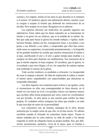 www.elaleph.com
El hombre mediocre donde los libros son gratis
Este documento ha sido descargado de
http://www.educ.ar
135
cuestan y los respeta; estima en los otros lo que desearía se le estimara
a él mismo. El mediocre ignora esta admiración abierta: muchas veces
se resigna a aceptar el triunfo que desborda las restricciones de su
envidia. Pero aceptar no es amar. Resignarse no es admirar.
Los espíritus alicortos son malévolos; los grandes ingenios son
admirativos. Éstos saben que los dones naturales no se transmutan en
talento o en genio sin un esfuerzo, que es la medida de su mérito. Sa-
ben que cada paso hacia la gloria ha costado trabajos y vigilias, medi-
taciones hondas, tanteos sin fin, consagración tenaz, a ese pintor, a ese
poeta, a ese filósofo, a ese sabio; y comprenden que ellos han consu-
mido acaso su organismo, envejeciendo prematuramente: y la biografía
de los grandes hombres les enseña que muchos renunciaron al reposo o
al pan, sacrificando el uno y el otro a ganar tiempo para meditar o a
comprar un libro para iluminar sus meditaciones. Esa conciencia de lo
que el mérito importa, lo hace respetar. El envidioso, que lo ignora, ve
el resultado a que otros llegan y él no, sin sospechar de cuántas espinas
está sembrado el camino de la gloria.
Todo escritor mediocre es candidato a criticastro. La incapacidad
de crear le empuja a destruir. Su falta de inspiración le induce a rumiar
el talento ajeno, empañándolo con especiosidades que denuncian su
irreparable ultimidad.
Los altos ingenios son ecuánimes para criticar a sus iguales, como
si reconocieran en ellos una consanguinidad en línea directa; en el
émulo no ven nunca un rival. Los grandes críticos son óptimos autores
que escriben sobre temas propuestos por otros, como los versificadores
con pie forzado;. la obra ajena es una ocasión para exhibir las ideas
propias. El verdadero crítico enriquece las obras que estudia y en todo
lo que toca deja un rastro de su personalidad.
Los criticastros son, de instinto, enemigos de la obra: desean
achicarla por la simple razón de que ello; no la han escrito. Ni sabrían
escribirla cuando el criticado les contestara: hazla mejor. Tienen la
manos trabadas por la cinta métrica; su afán de medir a los demás
responde al sueño de rebajarlos hasta su propia medida. Son, por defi-
nición, prestamistas, parásitos, viven de lo ajeno, pues se limitan a
 