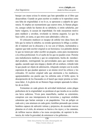 www.elaleph.com
José Ingenieros donde los libros son gratis
Este documento ha sido descargado de
http://www.educ.ar
136
barajar con mano aviesa lo mismo que han aprendido en el libro que
desacreditan. Cuando un gran escritor es erudito se lo reprochan como
una falta de originalidad; si no lo es, se apresuran a culparlo de igno-
rancia. Si emplea un razonamiento que usaron otros, le llaman plagia-
rio, aunque señale las fuentes de su sabiduría; si omite señalarlas, por
harto vulgares, lo acusan de improbidad. En todo encuentran motivo
para maldecir y envidiar, revelando su interna angustia. Lo que les
hace sufrir, en suma, es que otros sean admirados y ellos no.
El criticastro mediocre es incapaz de enhilar tres ideas fuera del
hilo que la rutina le enhebra; su oronda ignorancia le obliga a confun-
dir el mármol con la chiscarra y la voz con el falsete, inclinándose a
suponer que todo escritor original es un heresiarca. Los palurdos darían
lo que no tienen por saber escribir un poquito, como para incorporarse
a la crítica profesional. Es el sueño de los que no pueden crear. Permite
una maledicencia medrosa y que no compromete, hecha de- mendaci-
dad prudente, restringiendo las perversidades para que resulten más
agudas, sacando aquí una migaja y dando allí un arañazo, velando todo
lo que puede ser objeto de admiración, rebajando siempre con la oculta
esperanza de que puedan aparecer a un mismo nivel los críticos y los
criticados. El escritor original sabe que atormenta a los mediocres,
aguijoneándoles esa pasión que los enferma ante el brillo ajeno; la
desesperación de los fracasados es el laurel que mejor premia su lumi-
nosa labor. A la gloria de un Homero llega siempre apareada la ridicu-
lez de un Zoilo.
Fermentan en cada género de actividad intelectual, como plagas
pediculares de la originalidad: no perdonan al que incuba en su cerebro
esa larva sediciosa. Viven para mancillarlo, sueñan su exterminio,
conspiran con una intemperancia de terroristas y esgrimen sórdidas
calumnias que harían sonrojar a un paquidermo. Ven un peligro en
cada acto y una amenaza en cada gesto; tiemblan pensando que existen
hombres capaces de subvertir rutinas y prejuicios, de encender nuevos
planetas en el cielo, de arrancar su fuerza a los rayos y a las cataratas,
de infiltrar nuevos ideales a las razas envejecidas, de suprimir la dis-
tancia, de violar la gravedad, de estremecer a los gobiernos...
 