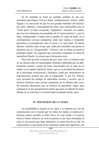 www.elaleph.com
José Ingenieros donde los libros son gratis
Este documento ha sido descargado de
http://www.educ.ar
146
Se ha señalado en Kant un ejemplo acabado de esta me-
tamorfosis psicológica. El joven Kant, verdaderamente "crítico", había
llegado a la convicción de que los tres grandes baluartes del misticis-
mo: Dios, libertad e inmortalidad del alma, eran insostenibles ante la
"razón pura"; el Kant envejecido, "dogmático", encontró, en cambio,
que esos tres fantasmas son postulados de la "razón práctica", y, por lo
tanto, indispensables. Cuanto más se predica la vuelta de Kant, en el
contemporáneo arreciar neokantista, tanto más ruidosa e irreparable
preséntase la contradicción entre el joven y el viejo Kant. El mismo
Spencer, monista como el que más, acabó por entreabrir una puerta al
dualismo con su "incognoscible". Virchow creó en plena juventud la
patología celular, sin sospechar que terminaría renegando sus ideas de
naturalista filósofo. Lo mismo que él decayeron otros.
Para citar tan sólo a muertos de ayer, hase visto a Lombroso caer
en sus últimos años en ingenuidades infantiles explicables por su debi-
litamiento mental, a punto de llorar conversando con el alma de su
madre en un trípode espiritista. James, que en su juventud fue portavoz
de la psicología evolucionista y biológica, acabó por enmarañarse en
especulaciones morales que sólo él comprendió. Y, por fin, Tolstóy,
cuya juventud fue pródiga de admirables novelas y escritos, que le
hicieron clasificar como escritor anarquista, en los últimos años escri-
bió artículos adocenados que no firmaría un gacetillero vulgar, para
extinguirse en una peregrinación mística que puso en ridículo las horas
últimas de su vida física. La mental había terminado mucho antes.
IV. PSICOLOGÍA DE LA VEJEZ
La sensibilidad se atenúa en los viejos y se embotan sus vías de
comunicación con el mundo que les rodea; los tejidos se endurecen y
tórnanse menos sensibles al dolor físico. El viejo tiende a la inercia,
busca el menor esfuerzo; así como la pereza es una vejez anticipada, la
vejez es una pereza que llega fatalmente en cierta hora de la vida. Su
característica es una atrofia de los elementos nobles del organismo, con
 