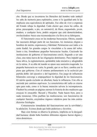 www.elaleph.com
José Ingenieros donde los libros son gratis
Este documento ha sido descargado de
http://www.educ.ar
164
cho. Desde que se inventaron los Derechos del hombre todo imbécil
los sabe de memoria para explotarlos, como si la igualdad ante la ley
implicara una equivalencia de aptitudes. Ese afán de vivir a expensas
del Estado rebaja la dignidad. Cada elector que cruza las calles, de
prisa, preocupado, a pie, en automóvil, de blusa, enguantado, joven,
maduro, a cualquier hora, podéis asegurar que está domesticándose,
envileciéndose: busca una recomendación o la lleva en su faltriquera.
El funcionario crece en las modernas burocracias. Otrora, cuando
fue necesario delegar parte de sus funciones, los monarcas elegían a
hombres de mérito, experiencia y fidelidad. Pertenecían casi todos a la
casta feudal; los grandes cargos la vinculaban a la causa del señor.
Junto a ésa, formábanse pequeñas burocracias locales. Creciendo las
instituciones de gobierno el funcionarismo creció, llegando a ser una
clase, una rama nueva de las oligarquías dominantes. Para impedir que
fuese altiva, la reglamentaron, quitándole toda iniciativa y ahogándola
en la rutina. A su afán de mando se opuso una sumisión exagerada. La
pequeña burocracia no varía; la grande, que es su llave, cambia con la
piara que gobierna. Con el sistema parlamentario se la esclavizó por
partida doble: del ejecutivo y del legislativo. Ese juego de influencias
bilaterales converge a empequeñecer la dignidad de los funcionarios.
El mérito queda excluido en absoluto; basta la influencia. Con ella se
asciende por caminos equívocos. La característica del zafio es creerse
apto para todo, como si la buena intención salvara la incompetencia.
Flaubert ha contado en páginas eternas la historia de dos mediocres que
ensayan lo ensayable: Buvard y Pécuchet. Nada hacen bien, pero a
nada renuncian. Ellos pueblan las mediocracias; son funcionarios de
cualquier función, creyéndose órganos valederos para las más contra-
dictorias fisiologías.
Consecuencias inmediatas del funcionarismo son la servilidad y
la adulación. Existen desde que hubo poderosos y favoritos.
Bajo cien formas se observa la primera, implícita en la desigual-
dad humana: donde hubo hombres diferentes algunos fueron dignos y
otros domésticos.
 
