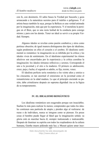 www.elaleph.com
El hombre mediocre donde los libros son gratis
Este documento ha sido descargado de
http://www.educ.ar
17
con fe, con desinterés. El sabio busca la Verdad por buscarla y goza
arrancando a la naturaleza secretos para él inútiles o peligrosos. Y el
artista busca también la suya, porque la Belleza es una verdad animada
por la imaginación, más que por la experiencia. Y el moralista la persi-
gue en el Bien, que es una recta lealtad de la conducta para consigo
mismo y para con los demás. Tener un ideal es servir a su propia Ver-
dad. Siempre.
Algunos ideales se revelan como pasión combativa y otros como
pertinaz obsesión; de igual manera distínguense dos tipos de idealistas,
según predomine en ellos el corazón o el cerebro. El idealismo senti-
mental es romántico: la imaginación no es inhibida por la crítica y los
ideales viven de sentimiento. En el idealismo experimental los ritmos
afectivos son encarrilados por la experiencia y la crítica coordina la
imaginación: los ideales tórnanse reflexivos y serenos. Corresponde el
uno a la juventud y el otro a la madurez. El primero es adolescente,
crece, puja y lucha; el segundo es adulto, se fija, resiste, vence.
El idealista perfecto sería romántico a los veinte años y estoico a
los cincuenta; es tan anormal el estoicismo en la juventud como el
romanticismo en la edad madura. Lo que al principio enciende su pa-
sión, debe cristalizarse después en suprema dignidad: ésa es la lógica
de su temperamento.
IV. EL IDEALISMO ROMÁNTICO
Los idealistas románticos son exagerados porque son insaciables.
Sueñan lo más para realizar lo menos; comprenden que todos los idea-
les contienen una partícula de utopía y pierden algo al realizarse: de
razas o de individuos, nunca se integran como se piensan. En pocas
cosas el hombre puede llegar al Ideal que la imaginación señala: su
gloria está en marchar hacia él, siempre inalcanzado e inalcanzable.
Después de iluminar su espíritu con todos los resplandores de la cultura
humana, Goethe muere pidiendo más luz; y Musset quiere amar ince-
 