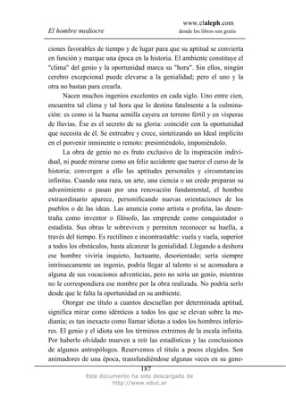 www.elaleph.com
El hombre mediocre donde los libros son gratis
Este documento ha sido descargado de
http://www.educ.ar
187
ciones favorables de tiempo y de lugar para que su aptitud se convierta
en función y marque una época en la historia. El ambiente constituye el
"clima" del genio y la oportunidad marca su "hora". Sin ellos, ningún
cerebro excepcional puede elevarse a la genialidad; pero el uno y la
otra no bastan para crearla.
Nacen muchos ingenios excelentes en cada siglo. Uno entre cien,
encuentra tal clima y tal hora que lo destina fatalmente a la culmina-
ción: es como si la buena semilla cayera en terreno fértil y en vísperas
de lluvias. Ése es el secreto de su gloria: coincidir con la oportunidad
que necesita de él. Se entreabre y crece, sintetizando un Ideal implícito
en el porvenir inminente o remoto: presintiéndolo, imponiéndolo.
La obra de genio no es fruto exclusivo de la inspiración indivi-
dual, ni puede mirarse como un feliz accidente que tuerce el curso de la
historia; convergen a ello las aptitudes personales y circunstancias
infinitas. Cuando una raza, un arte, una ciencia o un credo preparan su
advenimiento o pasan por una renovación fundamental, el hombre
extraordinario aparece, personificando nuevas orientaciones de los
pueblos o de las ideas. Las anuncia como artista o profeta, las desen-
traña como inventor o filósofo, las emprende como conquistador o
estadista. Sus obras le sobreviven y permiten reconocer su huella, a
través del tiempo. Es rectilíneo e incontrastable: vuela y vuela, superior
a todos los obstáculos, hasta alcanzar la genialidad. Llegando a deshora
ese hombre viviría inquieto, luctuante, desorientado; sería siempre
intrínsecamente un ingenio, podría llegar al talento si se acomodara a
alguna de sus vocaciones adventicias, pero no sería un genio, mientras
no le correspondiera ese nombre por la obra realizada. No podría serlo
desde que le falta la oportunidad en su ambiente.
Otorgar ese título a cuantos descuellan por determinada aptitud,
significa mirar como idénticos a todos los que se elevan sobre la me-
dianía; es tan inexacto como llamar idiotas a todos los hombres inferio-
res. El genio y el idiota son los términos extremos de la escala infinita.
Por haberlo olvidado mueven a reír las estadísticas y las conclusiones
de algunos antropólogos. Reservemos el título a pocos elegidos. Son
animadores de una época, transfundiéndose algunas veces en su gene-
 