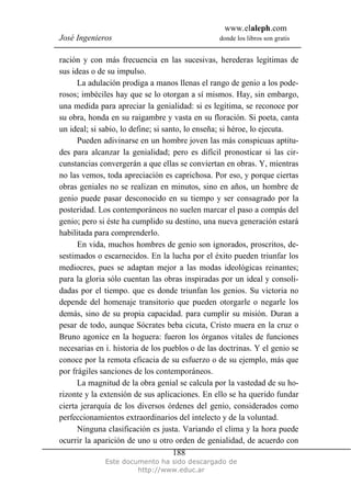 www.elaleph.com
José Ingenieros donde los libros son gratis
Este documento ha sido descargado de
http://www.educ.ar
188
ración y con más frecuencia en las sucesivas, herederas legítimas de
sus ideas o de su impulso.
La adulación prodiga a manos llenas el rango de genio a los pode-
rosos; imbéciles hay que se lo otorgan a sí mismos. Hay, sin embargo,
una medida para apreciar la genialidad: si es legítima, se reconoce por
su obra, honda en su raigambre y vasta en su floración. Si poeta, canta
un ideal; si sabio, lo define; si santo, lo enseña; si héroe, lo ejecuta.
Pueden adivinarse en un hombre joven las más conspicuas aptitu-
des para alcanzar la genialidad; pero es difícil pronosticar si las cir-
cunstancias convergerán a que ellas se conviertan en obras. Y, mientras
no las vemos, toda apreciación es caprichosa. Por eso, y porque ciertas
obras geniales no se realizan en minutos, sino en años, un hombre de
genio puede pasar desconocido en su tiempo y ser consagrado por la
posteridad. Los contemporáneos no suelen marcar el paso a compás del
genio; pero si éste ha cumplido su destino, una nueva generación estará
habilitada para comprenderlo.
En vida, muchos hombres de genio son ignorados, proscritos, de-
sestimados o escarnecidos. En la lucha por el éxito pueden triunfar los
mediocres, pues se adaptan mejor a las modas ideológicas reinantes;
para la gloria sólo cuentan las obras inspiradas por un ideal y consoli-
dadas por el tiempo. que es donde triunfan los genios. Su victoria no
depende del homenaje transitorio que pueden otorgarle o negarle los
demás, sino de su propia capacidad. para cumplir su misión. Duran a
pesar de todo, aunque Sócrates beba cicuta, Cristo muera en la cruz o
Bruno agonice en la hoguera: fueron los órganos vitales de funciones
necesarias en i. historia de los pueblos o de las doctrinas. Y el genio se
conoce por la remota eficacia de su esfuerzo o de su ejemplo, más que
por frágiles sanciones de los contemporáneos.
La magnitud de la obra genial se calcula por la vastedad de su ho-
rizonte y la extensión de sus aplicaciones. En ello se ha querido fundar
cierta jerarquía de los diversos órdenes del genio, considerados como
perfeccionamientos extraordinarios del intelecto y de la voluntad.
Ninguna clasificación es justa. Variando el clima y la hora puede
ocurrir la aparición de uno u otro orden de genialidad, de acuerdo con
 