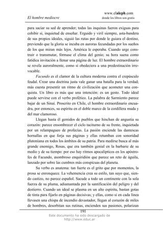 www.elaleph.com
El hombre mediocre donde los libros son gratis
Este documento ha sido descargado de
http://www.educ.ar
191
para saciar su sed de aprender; todas las inquinas fueron exiguas para
cohibir si, inquietud de enseñar. Erguido y viril siempre, asta-bandera
de sus propios ideales, siguió las rutas por donde le guiara el destino,
previendo que la gloria se incuba en auroras fecundadas por los sueños
de los que miran más lejos. América le esperaba. Cuando urge cons-
truir o transmutar, fórmase el clima del genio; su hora suena como
fatídica invitación a llenar una página de luz. El hombre extraordinario
se revela auroralmente, como si obedeciera a una predestinación irre-
vocable.
Facundo es el clamor de la cultura moderna contra el crepúsculo
feudal. Crear una doctrina justa vale ganar una batalla para la verdad;
más cuesta presentir un ritmo de civilización que acometer una con-
quista. Un libro es más que una intención: es un gesto. Todo ideal
puede servirse con el verbo profético. La palabra de Sarmiento parece
bajar de un Sinaí. Proscrito en Chile, cl hombre extraordinario encua-
dra, por entonces, su espíritu en el doble marco de la cordillera muda y
del mar clamoroso.
Llegan hasta él gemidos de pueblos que hinchan de angustia su
corazón: parece ensombrecer el ciclo taciturno de su frente, inquietada
por un relampagueo de profecías. La pasión enciende las dantescas
hornallas en que forja sus páginas y ellas retumban con sonoridad
plutoniana en todos los ámbitos de su patria. Para medirse busca al más
grande enemigo, Rosas, que era también genial en la barbarie de su
medio y de su tiempo: por eso hay ritmos apocalípticos en los apóstro-
fes de Facundo, asombroso enquiridión que parece un reto de águila,
lanzado por sobre las cumbres más conspicuas del planeta.
Su verbo es anatema: tan fuerte es el grito que por momentos, la
prosa se enronquece. La vehemencia crea su estilo, tan suyo que, sien-
do castizo, no parece español. Sacude a todo un continente con la sola
fuerza de su pluma, adiamantada por la santificación del peligro y del
destierro. Cuando un ideal se plasma en un alto espíritu, bastan gotas
de tinta para fijarlo en páginas decisivas; y ellas, como si en cada línea
llevasen una chispa de incendio devastador, llegan al corazón de miles
de hombres, desorbitan sus rutinas, encienden sus pasiones, polarizan
 