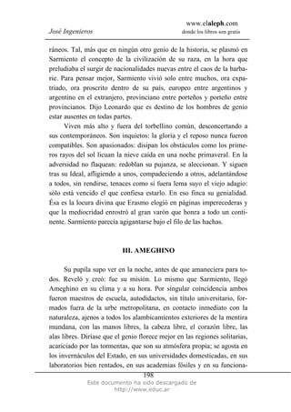 www.elaleph.com
José Ingenieros donde los libros son gratis
Este documento ha sido descargado de
http://www.educ.ar
198
ráneos. Tal, más que en ningún otro genio de la historia, se plasmó en
Sarmiento el concepto de la civilización de su raza, en la hora que
preludiaba el surgir de nacionalidades nuevas entre el caos de la barba-
rie. Para pensar mejor, Sarmiento vivió solo entre muchos, ora expa-
triado, ora proscrito dentro de su país, europeo entre argentinos y
argentino en el extranjero, provinciano entre porteños y porteño entre
provincianos. Dijo Leonardo que es destino de los hombres de genio
estar ausentes en todas partes.
Viven más alto y fuera del torbellino común, desconcertando a
sus contemporáneos. Son inquietos: la gloria y el reposo nunca fueron
compatibles. Son apasionados: disipan los obstáculos como los prime-
ros rayos del sol licuan la nieve caída en una noche primaveral. En la
adversidad no flaquean: redoblan su pujanza, se aleccionan. Y siguen
tras su Ideal, afligiendo a unos, compadeciendo a otros, adelantándose
a todos, sin rendirse, tenaces como si fuera lema suyo el viejo adagio:
sólo está vencido el que confiesa estarlo. En eso finca su genialidad.
Ésa es la locura divina que Erasmo elogió en páginas imperecederas y
que la mediocridad enrostró al gran varón que honra a todo un conti-
nente. Sarmiento parecía agigantarse bajo el filo de las hachas.
III. AMEGHINO
Su pupila supo ver en la noche, antes de que amaneciera para to-
dos. Reveló y creó: fue su misión. Lo mismo que Sarmiento, llegó
Ameghino en su clima y a su hora. Por singular coincidencia ambos
fueron maestros de escuela, autodidactos, sin título universitario, for-
mados fuera de la urbe metropolitana, en contacto inmediato con la
naturaleza, ajenos a todos los alambicamientos exteriores de la mentira
mundana, con las manos libres, la cabeza libre, el corazón libre, las
alas libres. Diríase que el genio florece mejor en las regiones solitarias,
acariciado por las tormentas, que son su atmósfera propia; se agosta en
los invernáculos del Estado, en sus universidades domesticadas, en sus
laboratorios bien rentados, en sus academias fósiles y en su funciona-
 