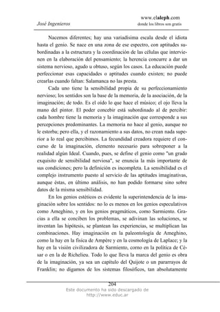 www.elaleph.com
José Ingenieros donde los libros son gratis
Este documento ha sido descargado de
http://www.educ.ar
204
Nacemos diferentes; hay una variadísima escala desde el idiota
hasta el genio. Se nace en una zona de ese espectro, con aptitudes su-
bordinadas a la estructura y la coordinación de las células que intervie-
nen en la elaboración del pensamiento; la herencia concurre a dar un
sistema nervioso, agudo u obtuso, según los casos. La educación puede
perfeccionar esas capacidades o aptitudes cuando existen; no puede
crearlas cuando faltan: Salamanca no las presta.
Cada uno tiene la sensibilidad propia de su perfeccionamiento
nervioso; los sentidos son la base de la memoria, de la asociación, de la
imaginación; de todo. Es el oído lo que hace el músico; el ojo lleva la
mano del pintor. El poder concebir está subordinado al de percibir:
cada hombre tiene la memoria y la imaginación que corresponde a sus
percepciones predominantes. La memoria no hace al genio, aunque no
le estorba; pero ella, y el razonamiento a sus datos, no crean nada supe-
rior a lo real que percibimos. La fecundidad creadora requiere el con-
curso de la imaginación, elemento necesario para sobreponer a la
realidad algún Ideal. Cuando, pues, se define el genio como "un grado
exquisito de sensibilidad nerviosa", se enuncia la más importante de
sus condiciones; pero la definición es incompleta. La sensibilidad es el
complejo instrumento puesto al servicio de las aptitudes imaginativas,
aunque éstas, en último análisis, no han podido formarse sino sobre
datos de la misma sensibilidad.
En los genios estéticos es evidente la superintendencia de la ima-
ginación sobre los sentidos: no lo es menos en los genios especulativos
como Ameghino, y en los genios pragmáticos, como Sarmiento. Gra-
cias a ella se conciben los problemas, se adivinan las soluciones, se
inventan las hipótesis, se plantean las experiencias, se multiplican las
combinaciones. Hay imaginación en la paleontología de Ameghino,
como la hay en la física de Ampére y en la cosmología de Laplace; y la
hay en la visión civilizadora de Sarmiento, corno en la política de Cé-
sar o en la de Richelieu. Todo lo que lleva la marca del genio es obra
de la imaginación, ya sea un capítulo del Quijote o un pararrayos de
Franklin; no digamos de los sistemas filosóficos, tan absolutamente
 