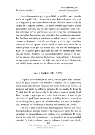 www.elaleph.com
El hombre mediocre donde los libros son gratis
Este documento ha sido descargado de
http://www.educ.ar
207
Sería absurdo decir que la genialidad es infalible, no existiendo
verdades imperfectibles; cien rectificaciones Podrán hacerse en la obra
de Ameghino, y muy especialmente en sus hipótesis sobre el sitio de
origen de la especie humana. Los genios pueden equivocarse. suelen
equivocarse, conviene que se equivoquen. Sus creaciones falsas resul-
tan utilísimas por las correcciones que provocan. las investigaciones
que estimulan, las pasiones que encienden, las inercias que remueven.
Los hombres mediocres se equivocan de vulgar manera; el genio, aun
cuando se desploma, enciende una chispa, y en su fugaz alumbra-
miento se entrevé alguna cosa o verdad no sospechada antes. No es
menos grande Platón por sus errores ni lo son por ello Shakespeare o
Kant. En los genios que se equivocan hay una viril firmeza que a todos
impone respeto. Mientras los contemporizadores ambiguos no des-
piertan grandes admiraciones, los hombres firmes obligan el homenaje
de sus propios adversarios. Hay más valor moral en creer firmemente
una ilusión propia, que en aceptar tibiamente una mentira ajena.
IV. LA MORAL DEL GENIO
El genio es excelente por su moral, o no es genio. Pero su mora-
lidad no puede medirse con preceptos corrientes en los catecismos;
nadie mediría la altura del Himalaya con cintas métricas de bolsillo. La
conducta del genio es inflexible respecto de sus ideales. Si busca la
Verdad, todo lo sacrifica a ella. Si la Belleza, nada le desvía. Si el
Bien, va recto y seguro por sobre todas las tentaciones. Y si es un ge-
nio universal, poliédrico, lo verdadero, lo bello y lo bueno se unifican
en su ética ejemplar, que es un culto simultáneo por todas las excelen-
cias, por todas las idealidades. Como fue en Leonardo y en Goethe.
Por eso es raro. Excluye toda inconsecuencia respecto del ideal:
la moralidad para consigo mismo es la negación del genio. Por ella se
descubren los desequilibrados, los exitistas y los simuladores. El genio
ignora las artes del escalamiento y las industrias de la prosperidad
material. En la ciencia busca la verdad, tal como la concibe; ese afán le
 