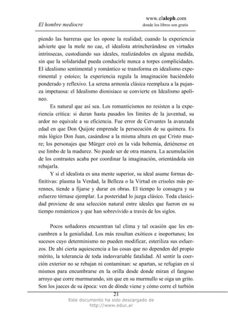 www.elaleph.com
El hombre mediocre donde los libros son gratis
Este documento ha sido descargado de
http://www.educ.ar
21
piendo las barreras que les opone la realidad; cuando la experiencia
advierte que la mole no cae, el idealista atrincherándose en virtudes
intrínsecas, custodiando sus ideales, realizándolos en alguna medida,
sin que la solidaridad pueda conducirle nunca a torpes complicidades.
El idealismo sentimental y romántico se transforma en idealismo expe-
rimental y estoico; la experiencia regula la imaginación haciéndolo
ponderado y reflexivo. La serena armonía clásica reemplaza a la pujan-
za impetuosa: el Idealismo dionisiaco se convierte en Idealismo apolí-
neo.
Es natural que así sea. Los romanticismos no resisten a la expe-
riencia crítica: si duran hasta pasados los límites de la juventud, su
ardor no equivale a su eficiencia. Fue error de Cervantes la avanzada
edad en que Don Quijote emprende la persecución de su quimera. Es
más lógico Don Juan, casándose a la misma altura en que Cristo mue-
re; los personajes que Mürger creó en la vida bohemia, detiénense en
ese limbo de la madurez. No puede ser de otra manera. La acumulación
de los contrastes acaba por coordinar la imaginación, orientándola sin
rebajarla.
Y si el idealista es una mente superior, su ideal asume formas de-
finitivas: plasma la Verdad, la Belleza o la Virtud en crisoles más pe-
rennes, tiende a fijarse y durar en obras. El tiempo lo consagra y su
esfuerzo tórnase ejemplar. La posteridad lo juzga clásico. Toda clasici-
dad proviene de una selección natural entre ideales que fueron en su
tiempo románticos y que han sobrevivido a través de los siglos.
Pocos soñadores encuentran tal clima y tal ocasión que les en-
cumbren a la genialidad. Los más resultan exóticos e inoportunos; los
sucesos cuyo determinismo no pueden modificar, esteriliza sus esfuer-
zos. De ahí cierta aquiescencia a las cosas que no dependen del propio
mérito, la tolerancia de toda indesvariable fatalidad. Al sentir la coer-
ción exterior no se rebajan ni contaminan: se apartan, se refugian en sí
mismos para encumbrarse en la orilla desde donde miran el fangoso
arroyo que corre murmurando, sin que en su murmullo se oiga un grito.
Son los jueces de su época: ven de dónde viene y cómo corre el turbión
 