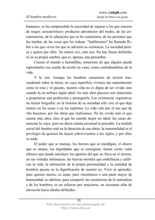 www.elaleph.com
El hombre mediocre donde los libros son gratis
Este documento ha sido descargado de
http://www.educ.ar
31
humanos, se ha comprendido la necesidad de separar a los que carecen
de rasgos característicos: productos adventicios del medio, de las cir-
cunstancias, de la educación que se les suministra, de las personas que
los tutelan, de las cosas que los rodean. "Indiferentes" ha llamado Ri-
bot a los que viven sin que se advierta su existencia. La sociedad pien-
sa y quiere por ellos. No tienen voz, sino eco. No hay líneas definidas
ni en su propia sombra, que es, apenas, una penumbra.
Cruzan el mundo a hurtadillas, temerosos de que alguien pueda
reprocharles esa osadía de existir en vano, como contrabandistas de la
vida.
Y lo son. Aunque los hombres carecemos de misión tras-
cendental sobre la tierra, en cuya superficie vivimos tan naturalmente
como la rosa y el gusano, nuestra vida no es digna de ser vivida sino
cuando la en noblece algún ideal: los más altos placeres son inherentes
a proponerse una perfección y perseguirla. Las existencias vegetativas
no tienen biografía: en la historia de su sociedad sólo vive el que deja
rastros en las cosas o en los espíritus. La vida vale por el uso que de
ella hacemos, por las obras que realizamos. No ha vivido más el que
cuenta más años, sino el que ha sentido mejor un ideal; las canas de-
nuncian la vejez, pero no dicen cuánta juventud la precedió. La medida
social del hombre está en la duración de sus obras: la inmortalidad es el
privilegio de quienes las hacen sobrevivientes a los siglos, y por ellas
se mide.
El poder que se maneja, los favores que se mendigan, el dinero
que se amasa, las dignidades que se consiguen, tienen cierto valor
efímero que puede satisfacer los apetitos del que no lleva en sí mismo,
en sus virtudes intrínsecas, las fuerzas morales que embellecen y califi-
can la vida; la afirmación de la propia personalidad y la cantidad de
hombría puesta en la dignificación de nuestro yo. Vivir es aprender,
para ignorar menos; es amar, para vincularnos a una parte mayor de
humanidad; es admirar, para compartir las excelencias de la naturaleza
y de los hombres; es un esfuerzo por mejorarse, un incesante afán de
elevación hacia ideales definidos.
 