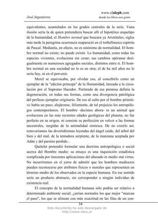 www.elaleph.com
José Ingenieros donde los libros son gratis
Este documento ha sido descargado de
http://www.educ.ar
34
equivalentes, acumulados en los grados centrales de la serie. Vana
ilusión sería la de quien pretendiera buscar allí el hipotético arquetipo
de la humanidad, el Hombre normal que buscara ya Aristóteles; siglos
más tarde la peregrina ocurrencia reapareció en el torbellinesco espíritu
de Pascal. Medianía, en efecto, no es sinónimo de normalidad. El hom-
bre normal no existe; no puede existir. La humanidad, como todas las
especies vivientes, evoluciona sin cesar; sus cambios opéranse desi-
gualmente en numerosos agregados sociales, distintos entre sí. El hom-
bre normal en una sociedad no lo es en otra; el de ha mil años no lo
sería hoy, ni en el porvenir.
Morel se equivocaba, por olvidar eso, al concebirlo como un
ejemplar de la "edición princeps" de la Humanidad, lanzada a la circu-
lación por el Supremo Hacedor. Partiendo de esa premisa definía la
degeneración, en todas sus formas, como una divergencia patológica
del perfecto ejemplar originario. De eso al culto por el hombre primiti-
vo había un paso; alejáronse, felizmente, de tal prejuicio los antropólo-
gos contemporáneos. El hombre -decimos ahora- es un animal que
evoluciona en las más recientes edades geológicas del planeta; no fue
perfecto en su origen, ni consiste su perfección en volver a las formas
ancestrales, surgidas de la animalidad simiesca. De no creerlo así,
renovaríamos las divertidísimas leyendas del ángel caído, del árbol del
bien y del mal, de la tentadora serpiente, de la manzana aceptada por
Adán y del paraíso perdido...
Quételet pretendió formular una doctrina antropológica o social
acerca del Hombre medio: su ensayo es una inquisición estadística
complicada por inocentes aplicaciones del abusado in medio stat virtus.
No incurriremos en el yerro de admitir que los hombres mediocres
pueden reconocerse por atributos físicos o morales que representen un
término medio de los observados en la especie humana. En ese sentido
sería un producto abstracto, sin corresponder a ningún individuo de
existencia real.
El concepto de la normalidad humana sólo podría ser relativo a
determinado ambiente social; ¿serían normales los que mejor "marcan
el paso", los que se alinean con más exactitud en las filas de un con-
 