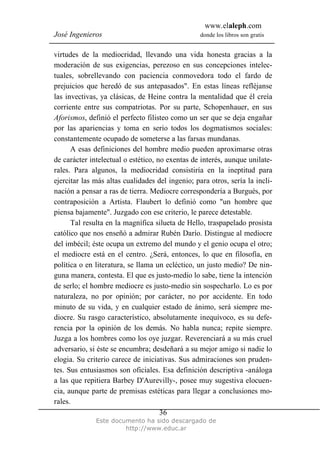 www.elaleph.com
José Ingenieros donde los libros son gratis
Este documento ha sido descargado de
http://www.educ.ar
36
virtudes de la mediocridad, llevando una vida honesta gracias a la
moderación de sus exigencias, perezoso en sus concepciones intelec-
tuales, sobrellevando con paciencia conmovedora todo el fardo de
prejuicios que heredó de sus antepasados". En estas líneas refléjanse
las invectivas, ya clásicas, de Heine contra la mentalidad que él creía
corriente entre sus compatriotas. Por su parte, Schopenhauer, en sus
Aforismos, definió el perfecto filisteo como un ser que se deja engañar
por las apariencias y toma en serio todos los dogmatismos sociales:
constantemente ocupado de someterse a las farsas mundanas.
A esas definiciones del hombre medio pueden aproximarse otras
de carácter intelectual o estético, no exentas de interés, aunque unilate-
rales. Para algunos, la mediocridad consistiría en la ineptitud para
ejercitar las más altas cualidades del ingenio; para otros, sería la incli-
nación a pensar a ras de tierra. Mediocre correspondería a Burgués, por
contraposición a Artista. Flaubert lo definió como "un hombre que
piensa bajamente". Juzgado con ese criterio, le parece detestable.
Tal resulta en la magnífica silueta de Hello, traspapelado prosista
católico que nos enseñó a admirar Rubén Darío. Distingue al mediocre
del imbécil; éste ocupa un extremo del mundo y el genio ocupa el otro;
el mediocre está en el centro. ¿Será, entonces, lo que en filosofía, en
política o en literatura, se llama un ecléctico, un justo medio? De nin-
guna manera, contesta. El que es justo-medio lo sabe, tiene la intención
de serlo; el hombre mediocre es justo-medio sin sospecharlo. Lo es por
naturaleza, no por opinión; por carácter, no por accidente. En todo
minuto de su vida, y en cualquier estado de ánimo, será siempre me-
diocre. Su rasgo característico, absolutamente inequívoco, es su defe-
rencia por la opinión de los demás. No habla nunca; repite siempre.
Juzga a los hombres como los oye juzgar. Reverenciará a su más cruel
adversario, si éste se encumbra; desdeñará a su mejor amigo si nadie lo
elogia. Su criterio carece de iniciativas. Sus admiraciones son pruden-
tes. Sus entusiasmos son oficiales. Esa definición descriptiva -análoga
a las que repitiera Barbey D'Aurevilly-, posee muy sugestiva elocuen-
cia, aunque parte de premisas estéticas para llegar a conclusiones mo-
rales.
 