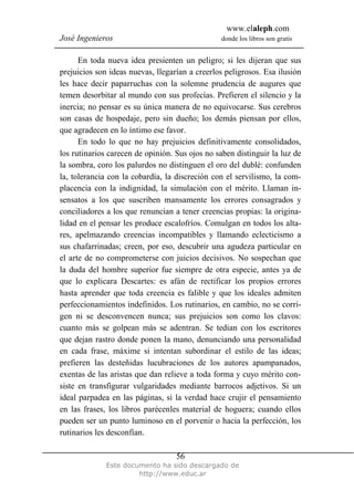 www.elaleph.com
José Ingenieros donde los libros son gratis
Este documento ha sido descargado de
http://www.educ.ar
56
En toda nueva idea presienten un peligro; si les dijeran que sus
prejuicios son ideas nuevas, llegarían a creerlos peligrosos. Esa ilusión
les hace decir paparruchas con la solemne prudencia de augures que
temen desorbitar al mundo con sus profecías. Prefieren el silencio y la
inercia; no pensar es su única manera de no equivocarse. Sus cerebros
son casas de hospedaje, pero sin dueño; los demás piensan por ellos,
que agradecen en lo íntimo ese favor.
En todo lo que no hay prejuicios definitivamente consolidados,
los rutinarios carecen de opinión. Sus ojos no saben distinguir la luz de
la sombra, coro los palurdos no distinguen el oro del dublé: confunden
la, tolerancia con la cobardía, la discreción con el servilismo, la com-
placencia con la indignidad, la simulación con el mérito. Llaman in-
sensatos a los que suscriben mansamente los errores consagrados y
conciliadores a los que renuncian a tener creencias propias: la origina-
lidad en el pensar les produce escalofríos. Comulgan en todos los alta-
res, apelmazando creencias incompatibles y llamando eclecticismo a
sus chafarrinadas; creen, por eso, descubrir una agudeza particular en
el arte de no comprometerse con juicios decisivos. No sospechan que
la duda del hombre superior fue siempre de otra especie, antes ya de
que lo explicara Descartes: es afán de rectificar los propios errores
hasta aprender que toda creencia es falible y que los ideales admiten
perfeccionamientos indefinidos. Los rutinarios, en cambio, no se corri-
gen ni se desconvencen nunca; sus prejuicios son como los clavos:
cuanto más se golpean más se adentran. Se tedian con los escritores
que dejan rastro donde ponen la mano, denunciando una personalidad
en cada frase, máxime si intentan subordinar el estilo de las ideas;
prefieren las desteñidas lucubraciones de los autores apampanados,
exentas de las aristas que dan relieve a toda forma y cuyo mérito con-
siste en transfigurar vulgaridades mediante barrocos adjetivos. Si un
ideal parpadea en las páginas, si la verdad hace crujir el pensamiento
en las frases, los libros parécenles material de hoguera; cuando ellos
pueden ser un punto luminoso en el porvenir o hacia la perfección, los
rutinarios les desconfían.
 