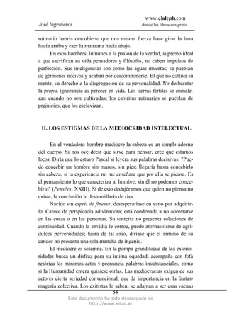 www.elaleph.com
José Ingenieros donde los libros son gratis
Este documento ha sido descargado de
http://www.educ.ar
58
rutinario habría descubierto que una misma fuerza hace girar la luna
hacia arriba y caer la manzana hacia abajo.
En esos hombres, inmunes a la pasión de la verdad, supremo ideal
a que sacrifican su vida pensadores y filósofos, no caben impulsos de
perfección. Sus inteligencias son como las aguas muertas; se pueblan
de gérmenes nocivos y acaban por descomponerse. El que no cultiva su
mente, va derecho a la disgregación de su personalidad. No desbaratar
la propia ignorancia es perecer en vida. Las tierras fértiles se enmale-
zan cuando no son cultivadas; los espíritus rutinarios se pueblan de
prejuicios, que los esclavizan.
II. LOS ESTIGMAS DE LA MEDIOCRIDAD INTELECTUAL
En el verdadero hombre mediocre la cabeza es un simple adorno
del cuerpo. Si nos oye decir que sirve para pensar, cree que estamos
locos. Diría que lo estuvo Pascal si leyera sus palabras decisivas: "Pue-
do concebir un hombre sin manos, sin pies; llegaría hasta concebirlo
sin cabeza, si la experiencia no me enseñara que por ella se piensa. Es
el pensamiento lo que caracteriza al hombre; sin él no podemos conce-
birlo" (Pensées; XXIII). Si de esto dedujéramos que quien no piensa no
existe, la conclusión le desternillaría de risa.
Nacido sin esprit de finesse, desesperaríase en vano por adquirir-
lo. Carece de perspicacia adivinadora; está condenado a no adentrarse
en las cosas o en las personas. Su tontería no presenta soluciones de
continuidad. Cuando la envidia le corroe, puede atornasolarse de agri-
dulces perversidades; fuera de tal caso, diríase que el armiño de su
candor no presenta una sola mancha de ingenio.
El mediocre es solemne. En la pompa grandílocua de las exterio-
ridades busca un disfraz para su íntima oquedad; acompaña con fofa
retórica los mínimos actos y pronuncia palabras insubstanciales, como
si la Humanidad entera quisiese oírlas. Las mediocracias exigen de sus
actores cierta seriedad convencional, que da importancia en la fantas-
magoría colectiva. Los exitistas lo saben; se adaptan a ser esas vacuas
 