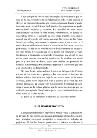 www.elaleph.com
José Ingenieros donde los libros son gratis
Este documento ha sido descargado de
http://www.educ.ar
82
La psicología de Tartufo sería incompleta si olvidáramos que co-
loca en lo más hermético de sus tabernáculos todo lo que anuncia el
florecer de pasiones inherentes a la condición humana. Frente al pudor
instintivo, casto por definición, los hipócritas han organizado un pudor
convencional, impúdico y corrosivo. La capacidad de amar, cuyas
efervescencias santifican la vida misma, eternizándola, les parece in-
confesable, como si el contacto de dos bocas amantes fuera menos
natural que el beso del sol cuando enciende las corolas de las flores.
Mantienen oculto y misterioso todo lo concerniente al amor, como si el
convertirlo en delito no acicateara la tentación de los castos; pero esa
pudibundez visible no les prohibe ensayar invisiblemente las abyeccio-
nes más torpes. Se escandalizan de la pasión sin renunciar al vicio,
limitándose a disfrazarlo o encubrirlo. Encuentran que el mal no está
en las cosas mismas, sino en las apariencias, formándose una moral
para sí y otra para los demás, como esas casadas que presumen de
honestas aunque tengan tres amantes y repudian a la doncella que ama
a un solo hombre sin tener marido.
No tiene límites esta escabrosa frontera de la hipocresía. Celosos
catones de las costumbres, persiguen las más puras exhibiciones de
belleza artística. Pondrían una hoja de parra en la mano de la Venus
Medicea, como otrora injuriaron telas y estatuas para velar las más
divinas desnudeces de Grecia y del Renacimiento. Confunden la castí-
sima armonía de la belleza plástica con la intención obscena que los
asalta al contemplarla. No advierten que la perversidad está siempre en
ellos, nunca en la obra de arte.
El pudor de los hipócritas es la peluca de su calvicie moral.
II. EL HOMBRE HONESTO:
La mediocridad moral es impotencia para la virtud la cobardía pa-
ra el vicio. Si hay mentes que parecen maniquíes articulados con ruti-
nas, abundan corazones semejantes a mongolfieras infladas de
prejuicios. El hombre honesto puede temer el crimen sin admirar la
 