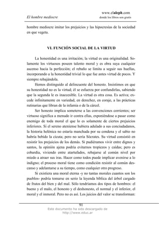 www.elaleph.com
El hombre mediocre donde los libros son gratis
Este documento ha sido descargado de
http://www.educ.ar
91
hombre mediocre imitar los prejuicios y las hipocresías de la sociedad
en que vegeta.
VI. FUNCIÓN SOCIAL DE LA VIRTUD
La honestidad es una irritación; la virtud es una originalidad. So-
lamente los virtuosos poseen talento moral y es obra suya cualquier
ascenso hacia la perfección; el rebaño se limita a seguir sus huellas,
incorporando a la honestidad trivial lo que fue antes virtud de pocos. Y
siempre rebajándola.
Hemos distinguido al delincuente del honesto. Insistimos en que
su honestidad no es la virtud; él se esfuerza por confundirlas, sabiendo
que la segunda le es inaccesible. La virtud es otra cosa. Es activa; ex-
cede infinitamente en variedad, en derechez, en coraje, a las prácticas
rutinarias que libran de la infamia o de la cárcel.
Ser honesto implica someterse a las convenciones corrientes; ser
virtuoso significa a menudo ir contra ellas, exponiéndose a pasar como
enemigo de toda moral el que lo es solamente de ciertos prejuicios
inferiores. Si el sereno ateniense hubiera adulado a sus conciudadanos,
la historia helénica no estaría manchada por su condena y el sabio no
habría bebido la cicuta; pero no sería Sócrates. Su virtud consistió en
resistir los prejuicios de los demás. Si pudiéramos vivir entre dignos y
santos, la opinión ajena podría evitarnos tropiezos y caídas; pero es
cobardía, viviendo entre atartufados, rebajarse al común nivel por
miedo a atraer sus iras. Hacer como todos puede implicar avenirse a lo
indigno; el proceso moral tiene como condición resistir al común des-
canso y adelantarse a su tiempo, como cualquier otro progreso.
Si existiera una moral eterna -y no tantas morales cuantos son los
pueblos- podría tomarse en serio la leyenda bíblica del árbol cargado
de frutos del bien y del mal. Sólo tendríamos dos tipos de hombres: el
bueno y el malo, el honesto y el deshonesto, el normal y el inferior, el
moral y el inmoral. Pero no es así. Los juicios del valor se transforman:
 