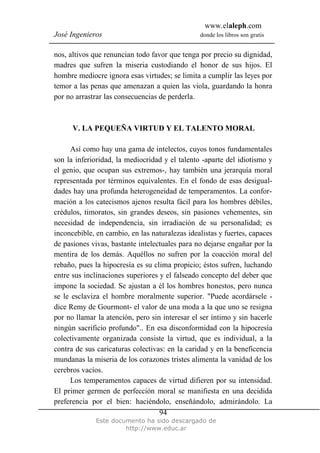 www.elaleph.com
José Ingenieros donde los libros son gratis
Este documento ha sido descargado de
http://www.educ.ar
94
nos, altivos que renuncian todo favor que tenga por precio su dignidad,
madres que sufren la miseria custodiando el honor de sus hijos. El
hombre mediocre ignora esas virtudes; se limita a cumplir las leyes por
temor a las penas que amenazan a quien las viola, guardando la honra
por no arrastrar las consecuencias de perderla.
V. LA PEQUEÑA VIRTUD Y EL TALENTO MORAL
Así como hay una gama de intelectos, cuyos tonos fundamentales
son la inferioridad, la mediocridad y el talento -aparte del idiotismo y
el genio, que ocupan sus extremos-, hay también una jerarquía moral
representada por términos equivalentes. En el fondo de esas desigual-
dades hay una profunda heterogeneidad de temperamentos. La confor-
mación a los catecismos ajenos resulta fácil para los hombres débiles,
crédulos, timoratos, sin grandes deseos, sin pasiones vehementes, sin
necesidad de independencia, sin irradiación de su personalidad; es
inconcebible, en cambio, en las naturalezas idealistas y fuertes, capaces
de pasiones vivas, bastante intelectuales para no dejarse engañar por la
mentira de los demás. Aquéllos no sufren por la coacción moral del
rebaño, pues la hipocresía es su clima propicio; éstos sufren, luchando
entre sus inclinaciones superiores y el falseado concepto del deber que
impone la sociedad. Se ajustan a él los hombres honestos, pero nunca
se le esclaviza el hombre moralmente superior. "Puede acordársele -
dice Remy de Gourmont- el valor de una moda a la que uno se resigna
por no llamar la atención, pero sin interesar el ser íntimo y sin hacerle
ningún sacrificio profundo".. En esa disconformidad con la hipocresía
colectivamente organizada consiste la virtud, que es individual, a la
contra de sus caricaturas colectivas: en la caridad y en la beneficencia
mundanas la miseria de los corazones tristes alimenta la vanidad de los
cerebros vacíos.
Los temperamentos capaces de virtud difieren por su intensidad.
El primer germen de perfección moral se manifiesta en una decidida
preferencia por el bien: haciéndolo, enseñándolo, admirándolo. La
 
