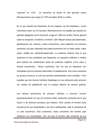 Página 41
Historia del Origen de Derecho
naciones en 1776. La economía se divide en dos grandes ramas
Microeconomía; que surge en 1776 con Adam Smith y su libro.
Es la que estudia las decisiones de los hogares, de las empresas y como
interactúan estas con el mercado. Macroeconomía; es aquella que estudia los
grandes agregados de la economía, surge en 1936 con el libro teoría general
sobre la ocupación, el interés y el dinero John Mayart kesnay p/ej desempleo,
globalización, etc. Hechos y actos económicos: como sabemos, los hombres
queremos una gran rebanada del pastel económico con el mejor sabor, mejor
pasta, calidad etc. Desafortunadamente, no podemos obtener todo lo que
queremos en las cantidades que deseamos, se requieren actitudes y medios
para obtener los satisfactores estas las podemos clasificar como actos y
hechos económicos. Hecho económico: Son los que se relacionan con
actividades que los hombres desarrollan no aisladamente, sino como miembros
de grupos humanos, lo cual nos permite caracterizarlos como sociales. // Son
aquellos que los mismos hombres despliegan en sus esfuerzos para procurar
ser medios de satisfacción que no pueden obtener de manera gratuita.
Los hechos económicos de producir, distribuir y consumir ocurren
espontáneamente sin que los hombres estén realmente consientes de lo que
hacen ni de diversos procesos que implican. Pero cuando el hombre toma
conciencia de sus necesidades y de cómo satisfacerlas, está en presencia de
un acto económico. Acto económico: actos consientes del hombre para
satisfacer sus necesidades. Una vez que el hombre está consiente de sus
 