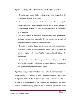 A pesar de eso se pueden establecer unas características generales:


        1.     Derecho poco desarrollado, rudimentario, como responde a la

             organización tribal de esos pueblos.

        2.     Se trata de un derecho consuetudinario, donde el Derecho es fijado

             por la conducta de los hombres y la repetición de una misma solución a

             un determinado problema le daría la fuerza obligatoria de una norma

             jurídica escrita.

        3.     Se habla también de sanciones para aquellos que se apartan de la

             conducta habitualmente aceptada, de esta manera se asegura el

             cumplimiento de las normas de comportamiento.

        4.     Derecho de carácter divino, con componentes religiosos que hacen

             muy difícil distinguir entre norma jurídica, norma moral y uso social. Su

             origen se explica por la voluntad de los dioses manifestada a través de

             los mortales.

        5.     Cada pueblo tiene un Derecho y dentro de él cada grupo social el

             suyo propio, exclusivo y diferente a los demás. En estas comunidades

             rige el principio de personalidad del Derecho.


       A partir de estas premisas, el norteamericano Edward Adamson Hoebel, en

       su ya clásica obra El derecho en las sociedades primitivas (1954), formula

       la siguiente definición del derecho: "Una norma social se convierte en

       jurídica si su inobservancia o su infracción se contrarresta, de forma

       efectiva o únicamente bajo amenaza, con la aplicación de la fuerza física



                                                                            Página 10
Historia del Origen de Derecho
 