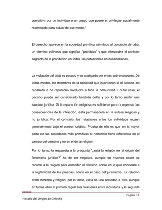 coercitiva por un individuo o un grupo que posee el privilegio socialmente

       reconocido para actuar de ese modo."




       El derecho aparece en la sociedad primitiva asimilado al concepto de tabú,

       un término polinesio que significa "prohibido" y que demuestra el carácter

       sagrado de la prohibición en todas las poblaciones no desarrolladas.




       La violación del tabú es pecado y es castigada por entes sobrenaturales. De

       todos modos, los miembros de la sociedad que intervienen si el pecado -no

       reparado o no reparable- involucra a toda la comunidad. En tal caso, el

       pecado puede ser considerado también delito y por lo tanto recibir una

       sanción jurídica. Si la reparación religiosa es suficiente para compensar las

       consecuencias de la infracción, ésta permanecerá en la esfera religiosa y

       no jurídica. Por el contrario, las relaciones entre los individuos recaen

       generalmente bajo el control jurídico. Prueba de ello es que en la mayor

       parte de las sociedades más primitivas el homicidio tiene relevancia en el

       campo del derecho y no en el de la religión.

       Por lo tanto, la respuesta a la pregunta "¿está la religión en el origen del

       fenómeno jurídico?" ha de ser negativa, aunque en muchos casos se

       recurre a la religión para entender el derecho, sobre en lo que concierne a

       la legitimidad de las pruebas, como en el caso del juramento. La relación

       entre derecho y religión, por lo tanto, varía de una sociedad a otra, aunque

       en todas ellas el primero regula las relaciones entre individuos y la segunda

                                                                          Página 11
Historia del Origen de Derecho
 