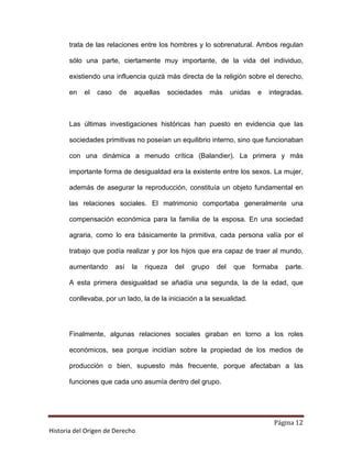 trata de las relaciones entre los hombres y lo sobrenatural. Ambos regulan

       sólo una parte, ciertamente muy importante, de la vida del individuo,

       existiendo una influencia quizá más directa de la religión sobre el derecho,

       en   el   caso    de   aquellas   sociedades        más    unidas    e   integradas.



       Las últimas investigaciones históricas han puesto en evidencia que las

       sociedades primitivas no poseían un equilibrio interno, sino que funcionaban

       con una dinámica a menudo crítica (Balandier). La primera y más

       importante forma de desigualdad era la existente entre los sexos. La mujer,

       además de asegurar la reproducción, constituía un objeto fundamental en

       las relaciones sociales. El matrimonio comportaba generalmente una

       compensación económica para la familia de la esposa. En una sociedad

       agraria, como lo era básicamente la primitiva, cada persona valía por el

       trabajo que podía realizar y por los hijos que era capaz de traer al mundo,

       aumentando       así   la   riqueza   del   grupo    del    que     formaba   parte.

       A esta primera desigualdad se añadía una segunda, la de la edad, que

       conllevaba, por un lado, la de la iniciación a la sexualidad.




       Finalmente, algunas relaciones sociales giraban en torno a los roles

       económicos, sea porque incidían sobre la propiedad de los medios de

       producción o bien, supuesto más frecuente, porque afectaban a las

       funciones que cada uno asumía dentro del grupo.




                                                                                 Página 12
Historia del Origen de Derecho
 
