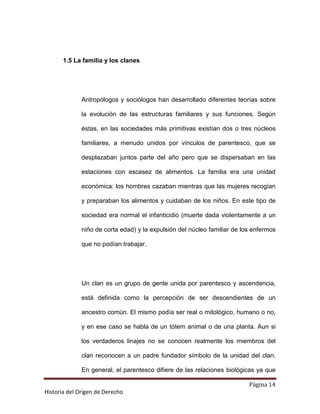 1.5 La familia y los clanes




              Antropólogos y sociólogos han desarrollado diferentes teorías sobre

              la evolución de las estructuras familiares y sus funciones. Según

              éstas, en las sociedades más primitivas existían dos o tres núcleos

              familiares, a menudo unidos por vínculos de parentesco, que se

              desplazaban juntos parte del año pero que se dispersaban en las

              estaciones con escasez de alimentos. La familia era una unidad

              económica: los hombres cazaban mientras que las mujeres recogían

              y preparaban los alimentos y cuidaban de los niños. En este tipo de

              sociedad era normal el infanticidio (muerte dada violentamente a un

              niño de corta edad) y la expulsión del núcleo familiar de los enfermos

              que no podían trabajar.




              Un clan es un grupo de gente unida por parentesco y ascendencia,

              está definida como la percepción de ser descendientes de un

              ancestro común. El mismo podía ser real o mitológico, humano o no,

              y en ese caso se habla de un tótem animal o de una planta. Aun si

              los verdaderos linajes no se conocen realmente los miembros del

              clan reconocen a un padre fundador símbolo de la unidad del clan.

              En general, el parentesco difiere de las relaciones biológicas ya que

                                                                          Página 14
Historia del Origen de Derecho
 