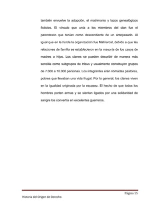 también envuelve la adopción, el matrimonio y lazos genealógicos

              ficticios. El vínculo que unía a los miembros del clan fue el

              parentesco que tenían como descendiente de un antepasado. Al

              igual que en la horda la organización fue Matriarcal, debido a que las

              relaciones de familia se establecieron en la mayoría de los casos de

              madres a hijos. Los clanes se pueden describir de manera más

              sencilla como subgrupos de tribus y usualmente constituyen grupos

              de 7.000 a 10.000 personas. Los integrantes eran nómadas pastores,

              pobres que llevaban una vida frugal. Por lo general, los clanes viven

              en la igualdad originada por la escasez. El hecho de que todos los

              hombres porten armas y se sientan ligados por una solidaridad de

              sangre los convertía en excelentes guerreros.




                                                                          Página 15
Historia del Origen de Derecho
 