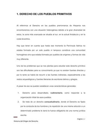 1. DERECHO DE LOS PUEBLOS PRIMITIVOS



   Al referirnos al Derecho en los pueblos prerromanos de Hispania nos

   encontraremos con una situación heterogénea debido a la gran diversidad de

   estos, la zona más avanzada se situaba al sur, en la actual Andalucía y en la

   costa levantina.


   Hay que tener en cuenta que hasta ese momento la Península Ibérica no

   estaba formada por un solo pueblo ni tampoco constituía una comunidad

   homogénea sino que estaba formada por pueblos de orígenes y formas de vida

   muy diferente.


   Uno de los problemas que se nos plantea para estudiar este derecho primitivo

   son las dificultades para su conocimiento ya que no existen fuentes directas y

   por lo tanto se habrá de recurrir a las fuentes indirectas, especialmente a los

   restos arqueológicos y fuentes literarias de escritores latinos y griegos.


   A pesar de eso se pueden establecer unas características generales:


    1.     Derecho poco desarrollado, rudimentario, como responde a la

         organización tribal de esos pueblos.

    2.     Se trata de un derecho consuetudinario, donde el Derecho es fijado

         por la conducta de los hombres y la repetición de una misma solución a un

         determinado problema le daría la fuerza obligatoria de una norma jurídica

         escrita.
                                                                            Página 17
Historia del Origen de Derecho
 