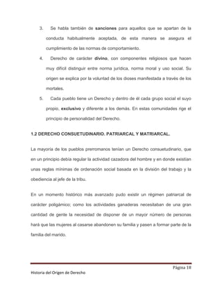 3.     Se habla también de sanciones para aquellos que se apartan de la

         conducta habitualmente aceptada, de esta manera se asegura el

         cumplimiento de las normas de comportamiento.

    4.     Derecho de carácter divino, con componentes religiosos que hacen

         muy difícil distinguir entre norma jurídica, norma moral y uso social. Su

         origen se explica por la voluntad de los dioses manifestada a través de los

         mortales.

    5.     Cada pueblo tiene un Derecho y dentro de él cada grupo social el suyo

         propio, exclusivo y diferente a los demás. En estas comunidades rige el

         principio de personalidad del Derecho.


1.2 DERECHO CONSUETUDINARIO. PATRIARCAL Y MATRIARCAL.


La mayoría de los pueblos prerromanos tenían un Derecho consuetudinario, que

en un principio debía regular la actividad cazadora del hombre y en donde existían

unas reglas mínimas de ordenación social basada en la división del trabajo y la

obediencia al jefe de la tribu.


En un momento histórico más avanzado pudo existir un régimen patriarcal de

carácter poligámico; como los actividades ganaderas necesitaban de una gran

cantidad de gente la necesidad de disponer de un mayor número de personas

hará que las mujeres al casarse abandonen su familia y pasen a formar parte de la

familia del marido.




                                                                          Página 18
Historia del Origen de Derecho
 