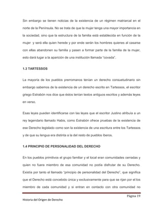 Sin embargo se tienen noticias de la existencia de un régimen matriarcal en el

norte de la Península. No se trata de que la mujer tenga una mayor importancia en

la sociedad, sino que la estructura de la familia está establecida en función de la

mujer y será ella quien herede y por ende serán los hombres quienes al casarse

con ellas abandonen su familia y pasen a formar parte de la familia de la mujer,

esto dará lugar a la aparición de una institución llamada “covada”.


1.3 TARTESSOS


La mayoría de los pueblos prerromanos tenían un derecho consuetudinario sin

embargo sabemos de la existencia de un derecho escrito en Tartessos, el escritor

griego Estrabón nos dice que éstos tenían textos antiguos escritos y además leyes

en verso.


Esas leyes pueden identificarse con las leyes que el escritor Justino atribuía a un

rey legendario llamado Habis, como Estrabón ofrece pruebas de la existencia de

ese Derecho legislado como son la existencia de una escritura entre los Tartessos

y de que su lengua era distinta a la del resto de pueblos íberos.


1.4 PRINCIPIO DE PERSONALIDAD DEL DERECHO


En los pueblos primitivos el grupo familiar y el local eran comunidades cerradas y

quien no fuera miembro de esa comunidad no podía disfrutar de su Derecho.

Existía por tanto el llamado “principio de personalidad del Derecho”, que significa

que el Derecho está concebido única y exclusivamente para que se rijan por el los

miembro de cada comunidad y si entran en contacto con otra comunidad no

                                                                         Página 19
Historia del Origen de Derecho
 