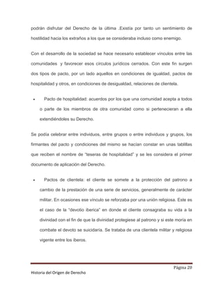 podrán disfrutar del Derecho de la última .Existía por tanto un sentimiento de

hostilidad hacia los extraños a los que se consideraba incluso como enemigo.


Con el desarrollo de la sociedad se hace necesario establecer vínculos entre las

comunidades y favorecer esos círculos jurídicos cerrados. Con este fin surgen

dos tipos de pacto, por un lado aquellos en condiciones de igualdad, pactos de

hospitalidad y otros, en condiciones de desigualdad, relaciones de clientela.


 •     Pacto de hospitalidad: acuerdos por los que una comunidad acepta a todos

     o parte de los miembros de otra comunidad como si pertenecieran a ella

     extendiéndoles su Derecho.


Se podía celebrar entre individuos, entre grupos o entre individuos y grupos, los

firmantes del pacto y condiciones del mismo se hacían constar en unas tablillas

que reciben el nombre de “teseras de hospitalidad” y se les considera el primer

documento de aplicación del Derecho.


 •     Pactos de clientela: el cliente se somete a la protección del patrono a

     cambio de la prestación de una serie de servicios, generalmente de carácter

     militar. En ocasiones ese vínculo se reforzaba por una unión religiosa. Este es

     el caso de la “devotio iberica” en donde el cliente consagraba su vida a la

     divinidad con el fin de que la divinidad protegiese al patrono y si este moría en

     combate el devoto se suicidaría. Se trataba de una clientela militar y religiosa

     vigente entre los íberos.




                                                                            Página 20
Historia del Origen de Derecho
 