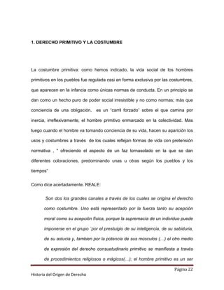 1. DERECHO PRIMITIVO Y LA COSTUMBRE




La costumbre primitiva: como hemos indicado, la vida social de los hombres

primitivos en los pueblos fue regulada casi en forma exclusiva por las costumbres,

que aparecen en la infancia como únicas normas de conducta. En un principio se

dan como un hecho puro de poder social irresistible y no como normas; más que

conciencia de una obligación,    es un “carril forzado” sobre el que camina por

inercia, irreflexivamente, el hombre primitivo enmarcado en la colectividad. Mas

luego cuando el hombre va tomando conciencia de su vida, hacen su aparición los

usos y costumbres a través de los cuales reflejan formas de vida con pretensión

normativa , “ ofreciendo el aspecto de un faz tornasolado en la que se dan

diferentes coloraciones, predominando unas u otras según los pueblos y los

tiempos”


Como dice acertadamente. REALE:


       Son dos los grandes canales a través de los cuales se origina el derecho

       como costumbre. Uno está representado por la fuerza tanto su acepción

       moral como su acepción física, porque la supremacía de un individuo puede

       imponerse en el grupo `por el prestuigio de su inteligencia, de su sabiduria,

       de su astucia y, tambien por la potencia de sus músculos (…) el otro medio

       de expresión del derecho consuetudinario primitivo se manifiesta a través

       de procedimientos religiosos o mágicos(…); el hombre primitivo es un ser

                                                                          Página 22
Historia del Origen de Derecho
 