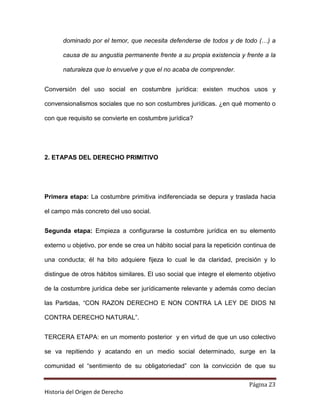 dominado por el temor, que necesita defenderse de todos y de todo (…) a

       causa de su angustia permanente frente a su propia existencia y frente a la

       naturaleza que lo envuelve y que el no acaba de comprender.


Conversión del uso social en costumbre jurídica: existen muchos usos y

convensionalismos sociales que no son costumbres jurídicas. ¿en qué momento o

con que requisito se convierte en costumbre jurídica?




2. ETAPAS DEL DERECHO PRIMITIVO




Primera etapa: La costumbre primitiva indiferenciada se depura y traslada hacia

el campo más concreto del uso social.


Segunda etapa: Empieza a configurarse la costumbre jurídica en su elemento

externo u objetivo, por ende se crea un hábito social para la repetición continua de

una conducta; él ha bito adquiere fijeza lo cual le da claridad, precisión y lo

distingue de otros hábitos similares. El uso social que integre el elemento objetivo

de la costumbre jurídica debe ser jurídicamente relevante y además como decían

las Partidas, “CON RAZON DERECHO E NON CONTRA LA LEY DE DIOS NI

CONTRA DERECHO NATURAL”.


TERCERA ETAPA: en un momento posterior y en virtud de que un uso colectivo

se va repitiendo y acatando en un medio social determinado, surge en la

comunidad el “sentimiento de su obligatoriedad” con la convicción de que su

                                                                          Página 23
Historia del Origen de Derecho
 