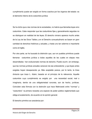cumplimiento puede ser exigido en forma coactiva por los órganos del estado: es

el elemento interno de la costumbre jurídica




Se ha dicho que a las normas de la sociedades, no habría que llamarlas leyes sino

costumbre. Cabe responder que las costumbres fijas y generalmente seguidas no

se distinguen en realidad de las leyes. El derecho romano aparece mucho antes

de la Ley de las Doce Tablas y en el Derecho consuetudinario se basan en gran

cantidad de derechos históricos y actuales, y hasta uno tan solemne e importante

como el inglés.


Por otra parte, se ha buscado la distinción que, aun en pueblos primitivos puede

llamarse   costumbre jurídica a todas aquellas de las cuales en etapas mes

desarrolladas han evolucionado normas de derecho. Puede ocurrir, sin embargo,

que las normas jurídicas actuales carezcan de ese antecedente; y que leyes antes

exigidas hayan desaparecido ya. Más aceptable parece, por lo tanto, la línea

divisoria que traza L. Adam, basada en el principio de la relevancia. Aquella

costumbre cuyo cumplimiento es exigido por         una necesidad social, real o

imaginaria, dentro de una obligatoriedad concreta, son de hecho, jurídicas.

Coinciden esta fórmula con la distinción que hace Malinowski entre “normas” y

“costumbre”: la primera necesita una especie de poder público reglamentado que

obliga al acatamiento, de acuerdo en la opinión general.


El derecho primitivo se caracteriza por:




                                                                       Página 24
Historia del Origen de Derecho
 
