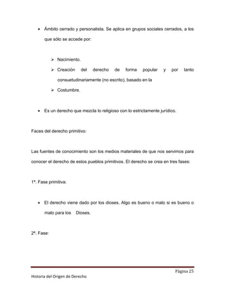 • Ámbito cerrado y personalista. Se aplica en grupos sociales cerrados, a los

       que sólo se accede por:



              Nacimiento.

              Creación      del    derecho   de   forma   popular   y   por   tanto

              consuetudinariamente (no escrito), basado en la

              Costumbre.



   • Es un derecho que mezcla lo religioso con lo estrictamente jurídico.



Faces del derecho primitivo:



Las fuentes de conocimiento son los medios materiales de que nos servimos para

conocer el derecho de estos pueblos primitivos. El derecho se crea en tres fases:



1ª. Fase primitiva:



   • El derecho viene dado por los dioses. Algo es bueno o malo si es bueno o

       malo para los     Dioses.



2ª. Fase:




                                                                         Página 25
Historia del Origen de Derecho
 