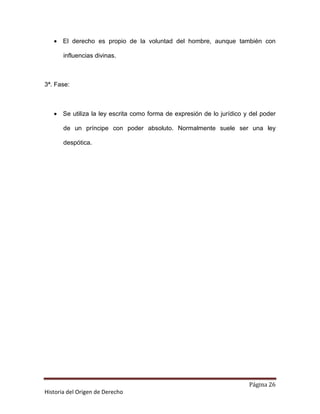 • El derecho es propio de la voluntad del hombre, aunque también con

       influencias divinas.



3ª. Fase:



   • Se utiliza la ley escrita como forma de expresión de lo jurídico y del poder

       de un príncipe con poder absoluto. Normalmente suele ser una ley

       despótica.




                                                                       Página 26
Historia del Origen de Derecho
 