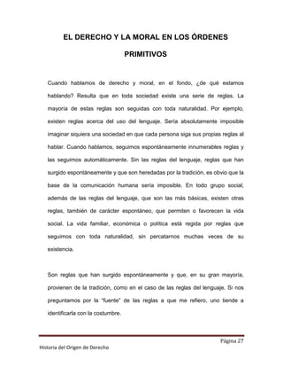 EL DERECHO Y LA MORAL EN LOS ÓRDENES

                                     PRIMITIVOS


   Cuando hablamos de derecho y moral, en el fondo, ¿de qué estamos

   hablando? Resulta que en toda sociedad existe una serie de reglas. La

   mayoría de estas reglas son seguidas con toda naturalidad. Por ejemplo,

   existen reglas acerca del uso del lenguaje. Sería absolutamente imposible

   imaginar siquiera una sociedad en que cada persona siga sus propias reglas al

   hablar. Cuando hablamos, seguimos espontáneamente innumerables reglas y

   las seguimos automáticamente. Sin las reglas del lenguaje, reglas que han

   surgido espontáneamente y que son heredadas por la tradición, es obvio que la

   base de la comunicación humana sería imposible. En todo grupo social,

   además de las reglas del lenguaje, que son las más básicas, existen otras

   reglas, también de carácter espontáneo, que permiten o favorecen la vida

   social. La vida familiar, económica o política está regida por reglas que

   seguimos con toda naturalidad, sin percatarnos muchas veces de su

   existencia.



   Son reglas que han surgido espontáneamente y que, en su gran mayoría,

   provienen de la tradición, como en el caso de las reglas del lenguaje. Si nos

   preguntamos por la “fuente” de las reglas a que me refiero, uno tiende a

   identificarla con la costumbre.



                                                                      Página 27
Historia del Origen de Derecho
 