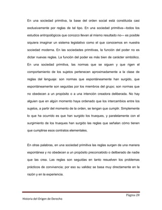 En una sociedad primitiva, la base del orden social está constituida casi

   exclusivamente por reglas de tal tipo. En una sociedad primitiva—todos los

   estudios antropológicos que conozco llevan al mismo resultado no— es posible

   siquiera imaginar un sistema legislativo como el que conocemos en nuestra

   sociedad moderna. En las sociedades primitivas, la función del poder no es

   dictar nuevas reglas. La función del poder es más bien de carácter simbólico.

   En una sociedad primitiva, las normas que se siguen y que rigen el

   comportamiento de los sujetos pertenecen aproximadamente a la clase de

   reglas del lenguaje: son normas que espontáneamente han surgido, que

   espontáneamente son seguidas por los miembros del grupo; son normas que

   no obedecen a un propósito o a una intención creadora deliberada. No hay

   alguien que en algún momento haya ordenado que los intercambios entre los

   sujetos, a partir del momento de la orden, se tengan que cumplir. Simplemente

   lo que ha ocurrido es que han surgido los trueques, y paralelamente con el

   surgimiento de los trueques han surgido las reglas que señalan cómo tienen

   que cumplirse esos contratos elementales.



   En otras palabras, en una sociedad primitiva las reglas surgen de una manera

   espontánea y no obedecen a un propósito preconcebido o deliberado de nadie

   que las crea. Las reglas son seguidas en tanto resuelven los problemas

   prácticos de convivencia; por eso su validez se basa muy directamente en la

   razón y en la experiencia.




                                                                      Página 28
Historia del Origen de Derecho
 
