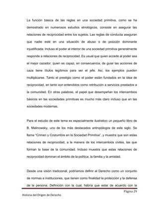 La función básica de las reglas en una sociedad primitiva, como se ha

   demostrado en numerosos estudios etnológicos, consiste en asegurar las

   relaciones de reciprocidad entre los sujetos. Las reglas de conducta aseguran

   que nadie esté en una situación de abuso o de posición dominante

   injustificada. Incluso el poder al interior de una sociedad primitiva generalmente

   responde a relaciones de reciprocidad. Es usual que quien accede al poder sea

   el mejor cazador; quien es capaz, en consecuencia, de guiar las acciones de

   caza tiene títulos legítimos para ser el jefe. Así, los ejemplos pueden

   multiplicarse. Tanto el prestigio como el poder están fundados en la idea de

   reciprocidad, en tanto son entendidos como retribución a servicios prestados a

   la comunidad. En otras palabras, el papel que desempeñan los intercambios

   básicos en las sociedades primitivas es mucho más claro incluso que en las

   sociedades modernas.



   Para el estudio de este tema es especialmente ilustrativo un pequeño libro de

   B. Malinowsky, uno de los más destacados antropólogos de este siglo. Se

   llama “Crimen y Costumbre en la Sociedad Primitiva”, y muestra que son estas

   relaciones de reciprocidad, a la manera de los intercambios civiles, las que

   forman la base de la comunidad. Incluso muestra que estas relaciones de

   reciprocidad dominan el ámbito de la política, la familia y la amistad.



   Desde una visión tradicional, podríamos definir al Derecho como un conjunto

   de normas e instituciones, que tienen como finalidad la protección y la defensa

   de la persona. Definición con la cual, habría que estar de acuerdo con la
                                                                             Página 29
Historia del Origen de Derecho
 