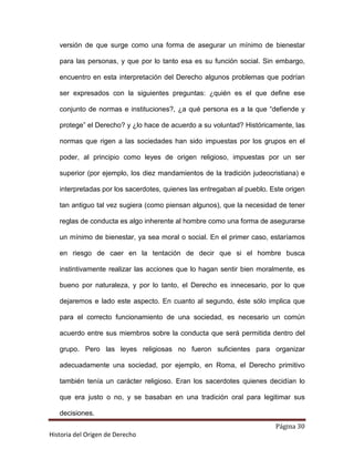 versión de que surge como una forma de asegurar un mínimo de bienestar

   para las personas, y que por lo tanto esa es su función social. Sin embargo,

   encuentro en esta interpretación del Derecho algunos problemas que podrían

   ser expresados con la siguientes preguntas: ¿quién es el que define ese

   conjunto de normas e instituciones?, ¿a qué persona es a la que “defiende y

   protege” el Derecho? y ¿lo hace de acuerdo a su voluntad? Históricamente, las

   normas que rigen a las sociedades han sido impuestas por los grupos en el

   poder, al principio como leyes de origen religioso, impuestas por un ser

   superior (por ejemplo, los diez mandamientos de la tradición judeocristiana) e

   interpretadas por los sacerdotes, quienes las entregaban al pueblo. Este origen

   tan antiguo tal vez sugiera (como piensan algunos), que la necesidad de tener

   reglas de conducta es algo inherente al hombre como una forma de asegurarse

   un mínimo de bienestar, ya sea moral o social. En el primer caso, estaríamos

   en riesgo de caer en la tentación de decir que si el hombre busca

   instintivamente realizar las acciones que lo hagan sentir bien moralmente, es

   bueno por naturaleza, y por lo tanto, el Derecho es innecesario, por lo que

   dejaremos e lado este aspecto. En cuanto al segundo, éste sólo implica que

   para el correcto funcionamiento de una sociedad, es necesario un común

   acuerdo entre sus miembros sobre la conducta que será permitida dentro del

   grupo. Pero las leyes religiosas no fueron suficientes para organizar

   adecuadamente una sociedad, por ejemplo, en Roma, el Derecho primitivo

   también tenía un carácter religioso. Eran los sacerdotes quienes decidían lo

   que era justo o no, y se basaban en una tradición oral para legitimar sus

   decisiones.
                                                                        Página 30
Historia del Origen de Derecho
 