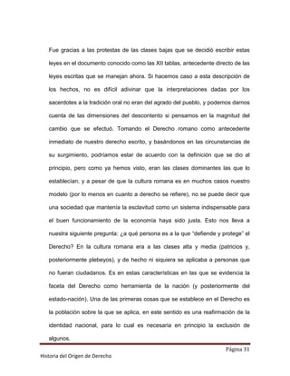 Fue gracias a las protestas de las clases bajas que se decidió escribir estas

   leyes en el documento conocido como las XII tablas, antecedente directo de las

   leyes escritas que se manejan ahora. Si hacemos caso a esta descripción de

   los hechos, no es difícil adivinar que la interpretaciones dadas por los

   sacerdotes a la tradición oral no eran del agrado del pueblo, y podemos darnos

   cuenta de las dimensiones del descontento si pensamos en la magnitud del

   cambio que se efectuó. Tomando el Derecho romano como antecedente

   inmediato de nuestro derecho escrito, y basándonos en las circunstancias de

   su surgimiento, podríamos estar de acuerdo con la definición que se dio al

   principio, pero como ya hemos visto, eran las clases dominantes las que lo

   establecían, y a pesar de que la cultura romana es en muchos casos nuestro

   modelo (por lo menos en cuanto a derecho se refiere), no se puede decir que

   una sociedad que mantenía la esclavitud como un sistema indispensable para

   el buen funcionamiento de la economía haya sido justa. Esto nos lleva a

   nuestra siguiente pregunta: ¿a qué persona es a la que “defiende y protege” el

   Derecho? En la cultura romana era a las clases alta y media (patricios y,

   posteriormente plebeyos), y de hecho ni siquiera se aplicaba a personas que

   no fueran ciudadanos. Es en estas características en las que se evidencia la

   faceta del Derecho como herramienta de la nación (y posteriormente del

   estado-nación). Una de las primeras cosas que se establece en el Derecho es

   la población sobre la que se aplica, en este sentido es una reafirmación de la

   identidad nacional, para lo cual es necesaria en principio la exclusión de

   algunos.
                                                                       Página 31
Historia del Origen de Derecho
 