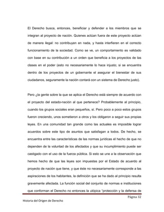 El Derecho busca, entonces, beneficiar y defender a los miembros que se

   integran al proyecto de nación. Quienes actúan fuera de este proyecto actúan

   de manera ilegal: no contribuyen en nada, y hasta interfieren en el correcto

   funcionamiento de la sociedad. Como se ve, un comportamiento es validado

   con base en su contribución a un orden que beneficia a los proyectos de las

   clases en el poder (esto no necesariamente lo hace injusto; si se encuentra

   dentro de los proyectos de un gobernante el asegurar el bienestar de sus

   ciudadanos, seguramente la nación contará con un sistema de Derecho justo).



   Pero ¿la gente sobre la que se aplica el Derecho está siempre de acuerdo con

   el proyecto del estado-nación al que pertenece? Probablemente al principio,

   cuando los grupos sociales eran pequeños, sí. Pero poco a poco estos grupos

   fueron creciendo, unos sometieron a otros y los obligaron a seguir sus propias

   leyes. En una comunidad tan grande como las actuales es imposible lograr

   acuerdos sobre este tipo de asuntos que satisfagan a todos. De hecho, se

   encuentra entre las características de las normas jurídicas el hecho de que no

   dependen de la voluntad de los afectados y que su incumplimiento puede ser

   castigado con el uso de la fuerza pública. Si esto se une a la observación que

   hemos hecho de que las leyes son impuestas por el Estado de acuerdo al

   proyecto de nación que tiene, y que éste no necesariamente corresponde a las

   aspiraciones de los habitantes, la definición que se ha dado al principio resulta

   gravemente afectada. La función social del conjunto de normas e instituciones

   que conforman el Derecho no entonces la utópica “protección y la defensa de
                                                                          Página 32
Historia del Origen de Derecho
 