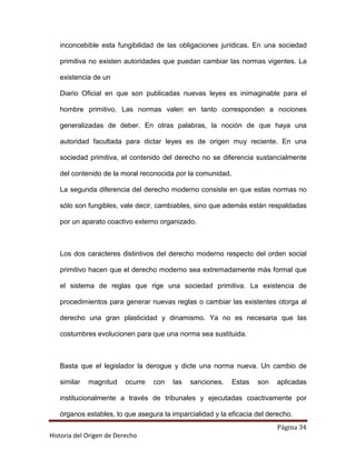 inconcebible esta fungibilidad de las obligaciones jurídicas. En una sociedad

   primitiva no existen autoridades que puedan cambiar las normas vigentes. La

   existencia de un

   Diario Oficial en que son publicadas nuevas leyes es inimaginable para el

   hombre primitivo. Las normas valen en tanto corresponden a nociones

   generalizadas de deber. En otras palabras, la noción de que haya una

   autoridad facultada para dictar leyes es de origen muy reciente. En una

   sociedad primitiva, el contenido del derecho no se diferencia sustancialmente

   del contenido de la moral reconocida por la comunidad.

   La segunda diferencia del derecho moderno consiste en que estas normas no

   sólo son fungibles, vale decir, cambiables, sino que además están respaldadas

   por un aparato coactivo externo organizado.



   Los dos caracteres distintivos del derecho moderno respecto del orden social

   primitivo hacen que el derecho moderno sea extremadamente más formal que

   el sistema de reglas que rige una sociedad primitiva. La existencia de

   procedimientos para generar nuevas reglas o cambiar las existentes otorga al

   derecho una gran plasticidad y dinamismo. Ya no es necesaria que las

   costumbres evolucionen para que una norma sea sustituida.



   Basta que el legislador la derogue y dicte una norma nueva. Un cambio de

   similar   magnitud     ocurre   con   las   sanciones.   Estas   son   aplicadas

   institucionalmente a través de tribunales y ejecutadas coactivamente por

   órganos estables, lo que asegura la imparcialidad y la eficacia del derecho.
                                                                          Página 34
Historia del Origen de Derecho
 
