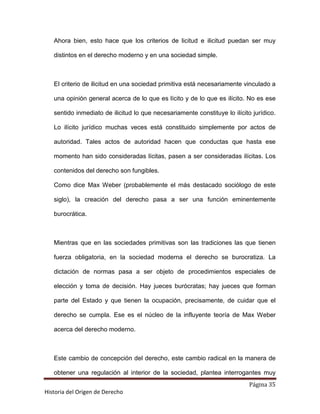 Ahora bien, esto hace que los criterios de licitud e ilicitud puedan ser muy

   distintos en el derecho moderno y en una sociedad simple.



   El criterio de ilicitud en una sociedad primitiva está necesariamente vinculado a

   una opinión general acerca de lo que es lícito y de lo que es ilícito. No es ese

   sentido inmediato de ilicitud lo que necesariamente constituye lo ilícito jurídico.

   Lo ilícito jurídico muchas veces está constituido simplemente por actos de

   autoridad. Tales actos de autoridad hacen que conductas que hasta ese

   momento han sido consideradas lícitas, pasen a ser consideradas ilícitas. Los

   contenidos del derecho son fungibles.

   Como dice Max Weber (probablemente el más destacado sociólogo de este

   siglo), la creación del derecho pasa a ser una función eminentemente

   burocrática.



   Mientras que en las sociedades primitivas son las tradiciones las que tienen

   fuerza obligatoria, en la sociedad moderna el derecho se burocratiza. La

   dictación de normas pasa a ser objeto de procedimientos especiales de

   elección y toma de decisión. Hay jueces burócratas; hay jueces que forman

   parte del Estado y que tienen la ocupación, precisamente, de cuidar que el

   derecho se cumpla. Ese es el núcleo de la influyente teoría de Max Weber

   acerca del derecho moderno.



   Este cambio de concepción del derecho, este cambio radical en la manera de

   obtener una regulación al interior de la sociedad, plantea interrogantes muy
                                                                            Página 35
Historia del Origen de Derecho
 