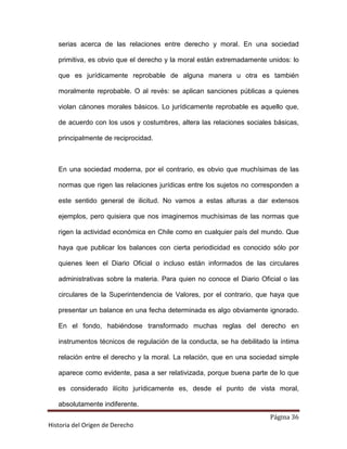 serias acerca de las relaciones entre derecho y moral. En una sociedad

   primitiva, es obvio que el derecho y la moral están extremadamente unidos: lo

   que es jurídicamente reprobable de alguna manera u otra es también

   moralmente reprobable. O al revés: se aplican sanciones públicas a quienes

   violan cánones morales básicos. Lo jurídicamente reprobable es aquello que,

   de acuerdo con los usos y costumbres, altera las relaciones sociales básicas,

   principalmente de reciprocidad.



   En una sociedad moderna, por el contrario, es obvio que muchísimas de las

   normas que rigen las relaciones jurídicas entre los sujetos no corresponden a

   este sentido general de ilicitud. No vamos a estas alturas a dar extensos

   ejemplos, pero quisiera que nos imaginemos muchísimas de las normas que

   rigen la actividad económica en Chile como en cualquier país del mundo. Que

   haya que publicar los balances con cierta periodicidad es conocido sólo por

   quienes leen el Diario Oficial o incluso están informados de las circulares

   administrativas sobre la materia. Para quien no conoce el Diario Oficial o las

   circulares de la Superintendencia de Valores, por el contrario, que haya que

   presentar un balance en una fecha determinada es algo obviamente ignorado.

   En el fondo, habiéndose transformado muchas reglas del derecho en

   instrumentos técnicos de regulación de la conducta, se ha debilitado la íntima

   relación entre el derecho y la moral. La relación, que en una sociedad simple

   aparece como evidente, pasa a ser relativizada, porque buena parte de lo que

   es considerado ilícito jurídicamente es, desde el punto de vista moral,

   absolutamente indiferente.
                                                                       Página 36
Historia del Origen de Derecho
 