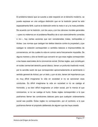 El problema básico que se suscita a este respecto en el derecho moderno, se

   puede expresar en una antigua distinción que en la tradición penal ha sido

   especialmente fértil, cual es la distinción entre la mala in se y la mala prohibita.

   De acuerdo con la tradición, con los usos y con los cánones morales generales

   —para no meternos en el problema filosófico de si son esencialmente correctas

   o no—, hay ciertas acciones que son consideradas malas, rechazables o

   ilícitas. Las normas que castigan los delitos básicos contra la propiedad y que

   castigan la violación corresponden a sentidos básicos e imprescindibles de

   conveniencia, sin los cuales la vida en común sería francamente imposible. De

   alguna manera u otra se tendrá que convenir en que esas reglas corresponden

   a las bases esenciales de la convivencia social. Dichas reglas, que constituyen

   el núcleo central del derecho penal clásico, tienen un profundo trasfondo moral,

   por la sencilla razón de que corresponden aproximadamente al sentimiento o

   sentido general de ilicitud, por un lado, y por el otro, tienen tal importancia que

   es muy difícil imaginarse la vida en sociedad si no se sancionan esas

   conductas. Es difícil imaginarse la vida en sociedad si no se castiga el

   homicidio, y es bien difícil imaginarse un orden social, por lo menos el que

   conocemos, si no se castiga el hurto. Estas reglas corresponden a lo que

   podríamos llamar las condiciones básicas para que cualquier ordenamiento

   social sea posible. Estas reglas no corresponden, por el contrario, a lo que

   podríamos llamar el propósito deliberado de alguien que las haya creado.




                                                                            Página 37
Historia del Origen de Derecho
 