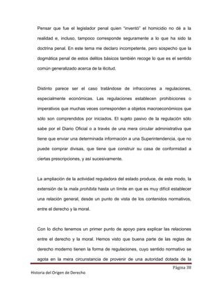 Pensar que fue el legislador penal quien “inventó” el homicidio no dé a la

   realidad e, incluso, tampoco corresponde seguramente a lo que ha sido la

   doctrina penal. En este tema me declaro incompetente, pero sospecho que la

   dogmática penal de estos delitos básicos también recoge lo que es el sentido

   común generalizado acerca de la ilicitud.



   Distinto parece ser el caso tratándose de infracciones a regulaciones,

   especialmente económicas. Las regulaciones establecen prohibiciones o

   imperativos que muchas veces corresponden a objetos macroeconómicos que

   sólo son comprendidos por iniciados. El sujeto pasivo de la regulación sólo

   sabe por el Diario Oficial o a través de una mera circular administrativa que

   tiene que enviar una determinada información a una Superintendencia, que no

   puede comprar divisas, que tiene que construir su casa de conformidad a

   ciertas prescripciones, y así sucesivamente.



   La ampliación de la actividad reguladora del estado produce, de este modo, la

   extensión de la mala prohibita hasta un límite en que es muy difícil establecer

   una relación general, desde un punto de vista de los contenidos normativos,

   entre el derecho y la moral.



   Con lo dicho tenemos un primer punto de apoyo para explicar las relaciones

   entre el derecho y la moral. Hemos visto que buena parte de las reglas de

   derecho moderno tienen la forma de regulaciones, cuyo sentido normativo se

   agota en la mera circunstancia de provenir de una autoridad dotada de la
                                                                        Página 38
Historia del Origen de Derecho
 
